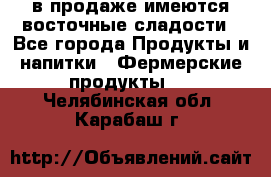 в продаже имеются восточные сладости - Все города Продукты и напитки » Фермерские продукты   . Челябинская обл.,Карабаш г.